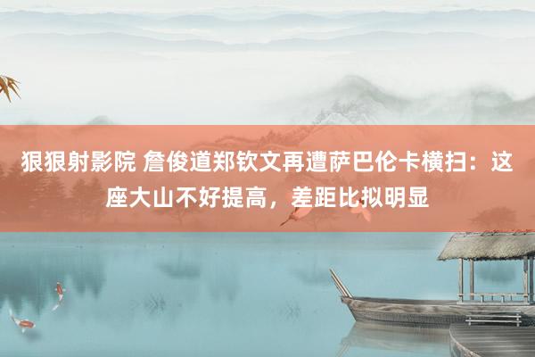 狠狠射影院 詹俊道郑钦文再遭萨巴伦卡横扫：这座大山不好提高，差距比拟明显