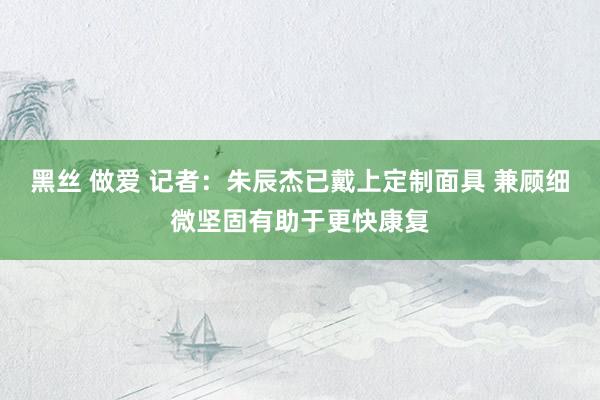 黑丝 做爱 记者：朱辰杰已戴上定制面具 兼顾细微坚固有助于更快康复