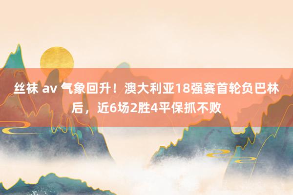 丝袜 av 气象回升！澳大利亚18强赛首轮负巴林后，近6场2胜4平保抓不败