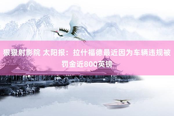 狠狠射影院 太阳报：拉什福德最近因为车辆违规被罚金近800英镑