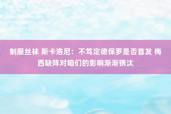 制服丝袜 斯卡洛尼：不笃定德保罗是否首发 梅西缺阵对咱们的影响渐渐镌汰
