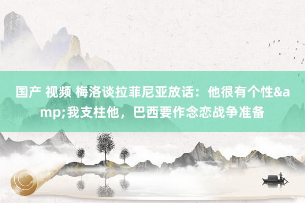 国产 视频 梅洛谈拉菲尼亚放话：他很有个性&我支柱他，巴西要作念恋战争准备