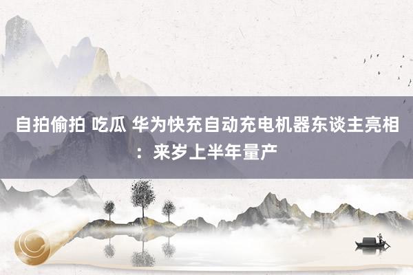 自拍偷拍 吃瓜 华为快充自动充电机器东谈主亮相：来岁上半年量产