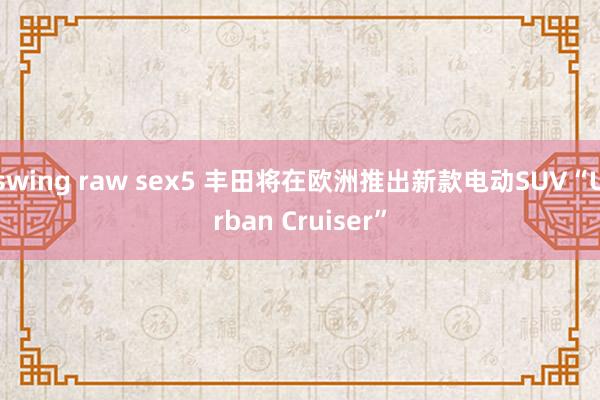 swing raw sex5 丰田将在欧洲推出新款电动SUV“Urban Cruiser”