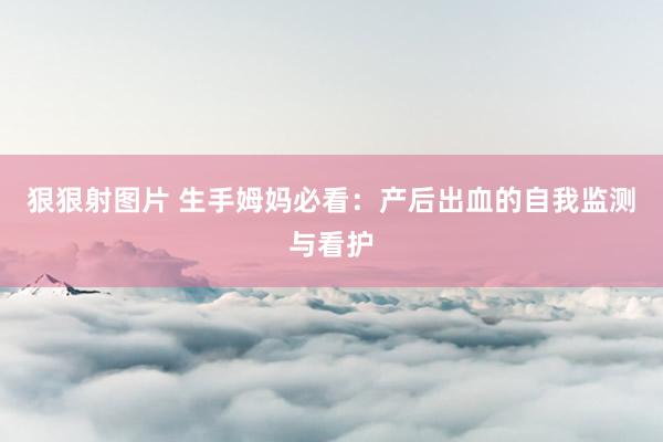 狠狠射图片 生手姆妈必看：产后出血的自我监测与看护