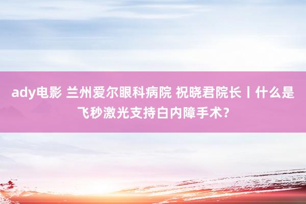 ady电影 兰州爱尔眼科病院 祝晓君院长丨什么是飞秒激光支持白内障手术？