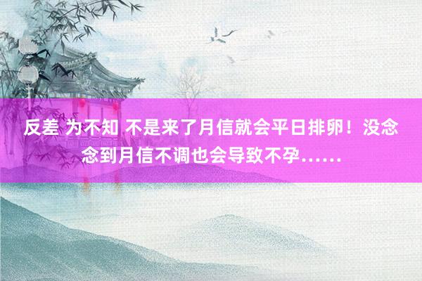 反差 为不知 不是来了月信就会平日排卵！没念念到月信不调也会导致不孕……