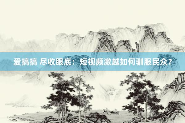 爱搞搞 尽收眼底：短视频激越如何驯服民众？