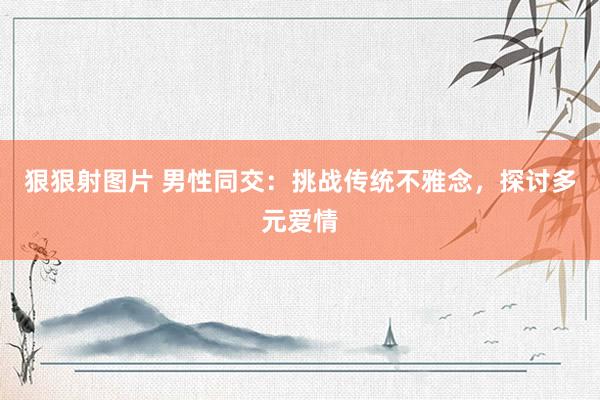 狠狠射图片 男性同交：挑战传统不雅念，探讨多元爱情