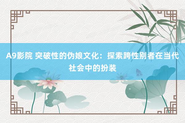 A9影院 突破性的伪娘文化：探索跨性别者在当代社会中的扮装
