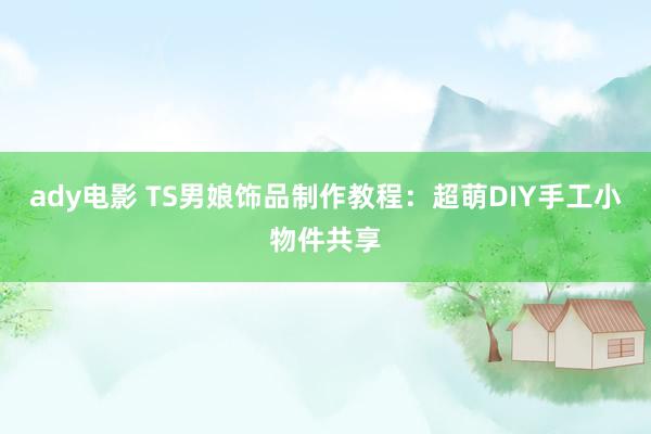 ady电影 TS男娘饰品制作教程：超萌DIY手工小物件共享