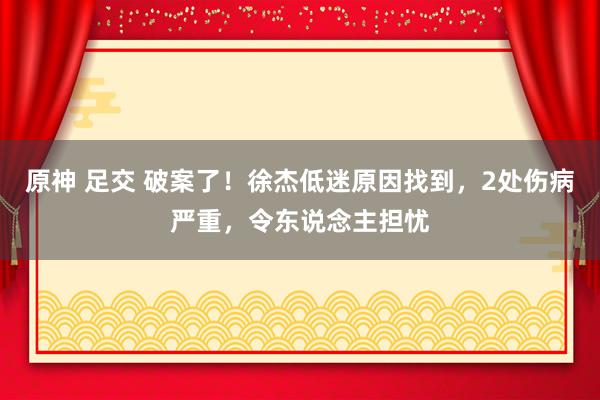 原神 足交 破案了！徐杰低迷原因找到，2处伤病严重，令东说念主担忧