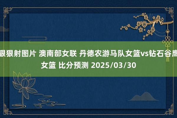 狠狠射图片 澳南部女联 丹德农游马队女篮vs钻石谷鹰女篮 比分预测 2025/03/30