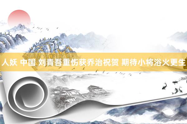 人妖 中国 刘青吾重伤获乔治祝贺 期待小将浴火更生