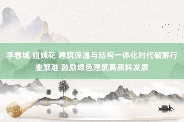 李春城 姐妹花 建筑保温与结构一体化时代破解行业繁难 鼓励绿色建筑高质料发展