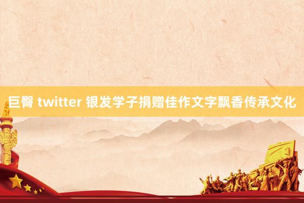 巨臀 twitter 银发学子捐赠佳作文字飘香传承文化