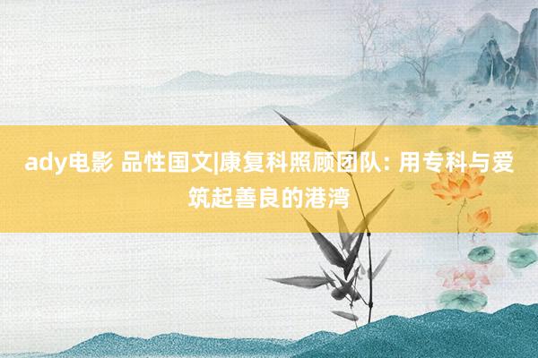 ady电影 品性国文|康复科照顾团队: 用专科与爱筑起善良的港湾