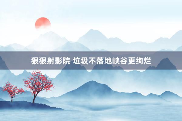 狠狠射影院 垃圾不落地峡谷更绚烂