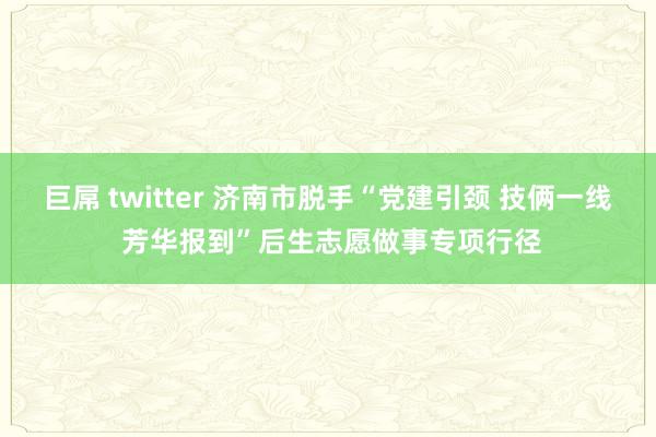 巨屌 twitter 济南市脱手“党建引颈 技俩一线 芳华报到”后生志愿做事专项行径