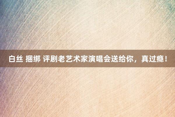 白丝 捆绑 评剧老艺术家演唱会送给你，真过瘾！