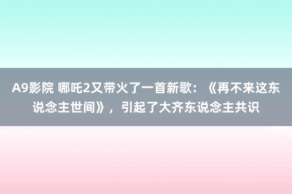 A9影院 哪吒2又带火了一首新歌：《再不来这东说念主世间》，引起了大齐东说念主共识