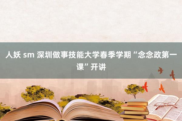 人妖 sm 深圳做事技能大学春季学期“念念政第一课”开讲
