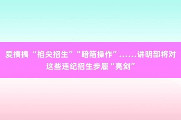 爱搞搞 “掐尖招生”“暗箱操作”……讲明部将对这些违纪招生步履“亮剑”