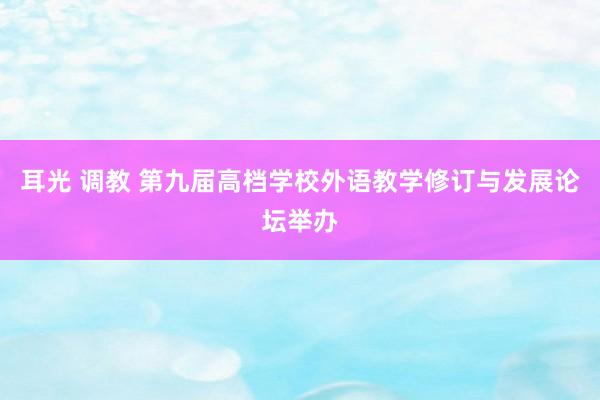 耳光 调教 第九届高档学校外语教学修订与发展论坛举办
