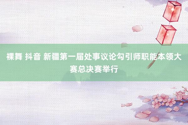 裸舞 抖音 新疆第一届处事议论勾引师职能本领大赛总决赛举行