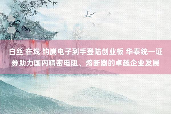 白丝 在线 钧崴电子到手登陆创业板 华泰统一证券助力国内精密电阻、熔断器的卓越企业发展