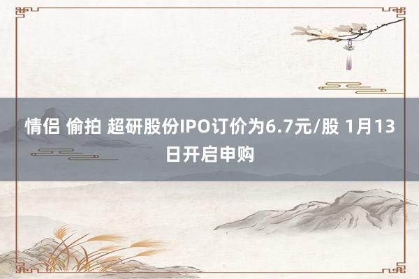 情侣 偷拍 超研股份IPO订价为6.7元/股 1月13日开启申购