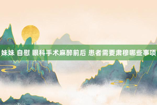 妹妹 自慰 眼科手术麻醉前后 患者需要肃穆哪些事项