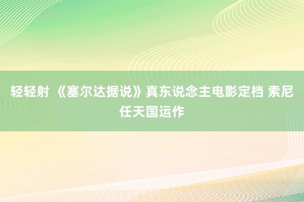 轻轻射 《塞尔达据说》真东说念主电影定档 索尼任天国运作
