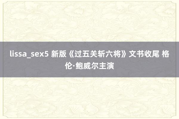lissa_sex5 新版《过五关斩六将》文书收尾 格伦·鲍威尔主演