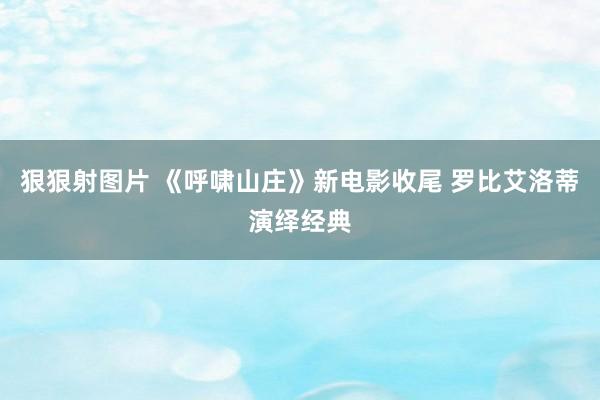 狠狠射图片 《呼啸山庄》新电影收尾 罗比艾洛蒂演绎经典