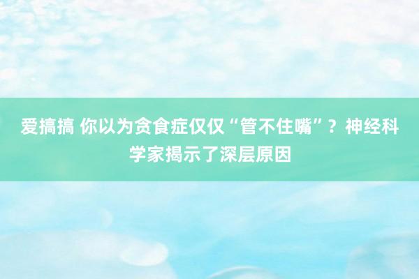 爱搞搞 你以为贪食症仅仅“管不住嘴”？神经科学家揭示了深层原因