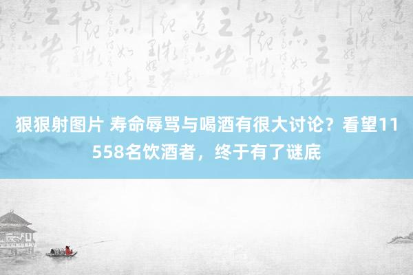 狠狠射图片 寿命辱骂与喝酒有很大讨论？看望11558名饮酒者，终于有了谜底