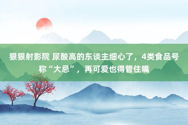 狠狠射影院 尿酸高的东谈主细心了，4类食品号称“大忌”，再可爱也得管住嘴
