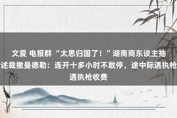 文爱 电报群 “太思归国了！”湖南商东谈主抽搭论述裁撤曼德勒：连开十多小时不敢停，途中际遇执枪收费