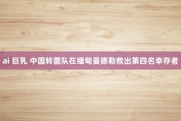 ai 巨乳 中国转圜队在缅甸曼德勒救出第四名幸存者