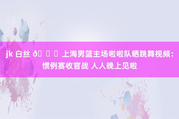 jk 白丝 😍上海男篮主场啦啦队晒跳舞视频：惯例赛收官战 人人晚上见啦