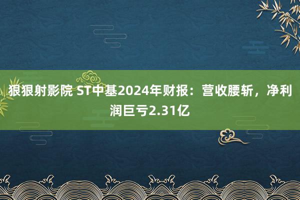 狠狠射影院 ST中基2024年财报：营收腰斩，净利润巨亏2.31亿