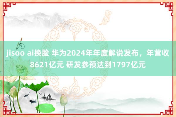 jisoo ai换脸 华为2024年年度解说发布，年营收8621亿元 研发参预达到1797亿元