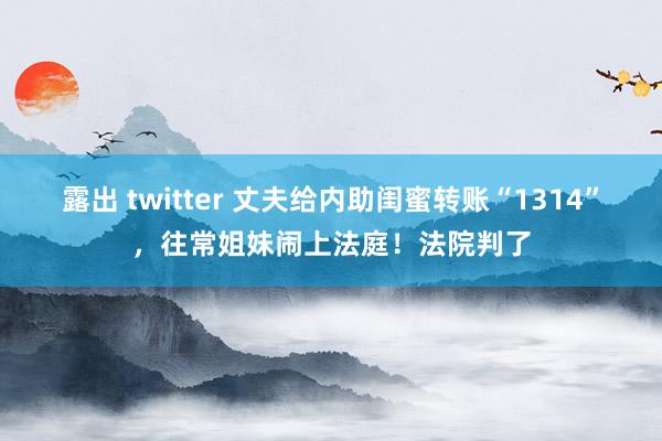 露出 twitter 丈夫给内助闺蜜转账“1314”，往常姐妹闹上法庭！法院判了