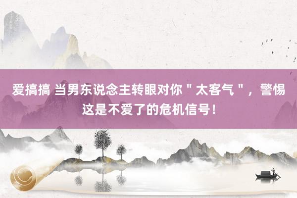 爱搞搞 当男东说念主转眼对你＂太客气＂，警惕这是不爱了的危机信号！