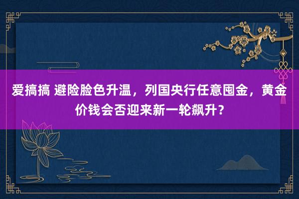 爱搞搞 避险脸色升温，列国央行任意囤金，黄金价钱会否迎来新一轮飙升？