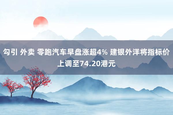 勾引 外卖 零跑汽车早盘涨超4% 建银外洋将指标价上调至74.20港元