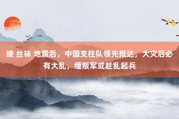 绫 丝袜 地震后，中国支柱队领先抵达，大灾后必有大乱，缅叛军或趁乱起兵