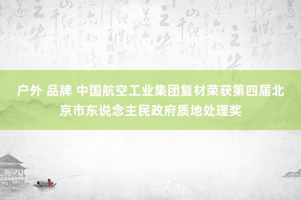 户外 品牌 中国航空工业集团复材荣获第四届北京市东说念主民政府质地处理奖