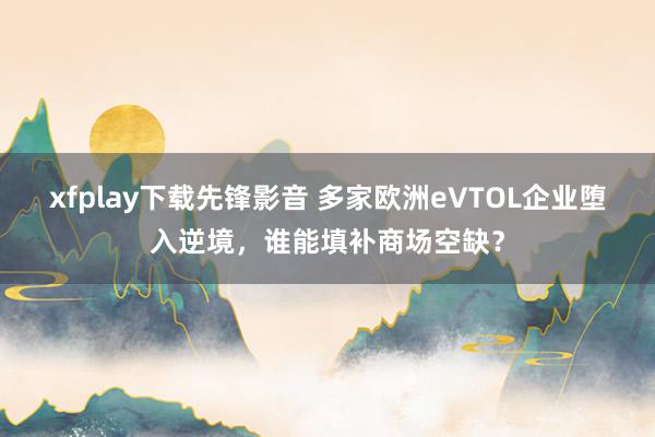 xfplay下载先锋影音 多家欧洲eVTOL企业堕入逆境，谁能填补商场空缺？